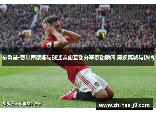 布鲁诺·费尔南德斯与球迷亲密互动分享感动瞬间 展现真诚与热情