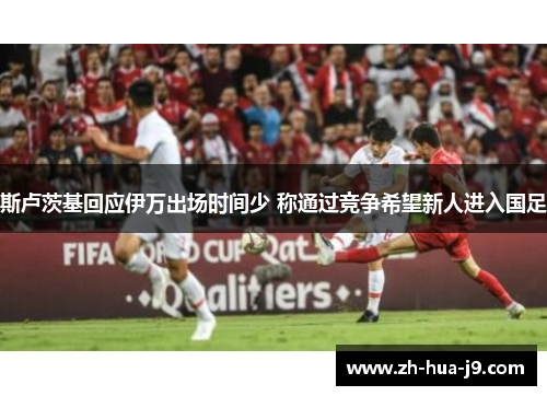 斯卢茨基回应伊万出场时间少 称通过竞争希望新人进入国足 斯卢茨基回应伊万出场时间少 称通过竞争希望新人进入国足