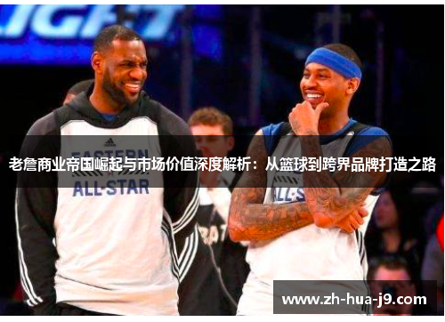老詹商业帝国崛起与市场价值深度解析：从篮球到跨界品牌打造之路